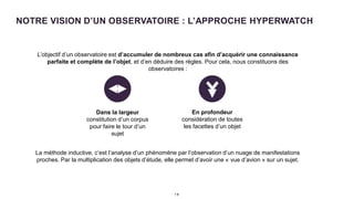 NOTRE VISION D’UN OBSERVATOIRE : L’APPROCHE HYPERWATCH
1 9
• L’objectif d’un observatoire est d’accumuler de nombreux cas afin d’acquérir une connaissance
parfaite et complète de l’objet, et d’en déduire des règles. Pour cela, nous constituons des
observatoires :
• La méthode inductive, c’est l’analyse d’un phénomène par l’observation d’un nuage de manifestations
proches. Par la multiplication des objets d’étude, elle permet d’avoir une « vue d’avion » sur un sujet.
Dans la largeur
constitution d’un corpus
pour faire le tour d’un
sujet
En profondeur
considération de toutes
les facettes d’un objet
 