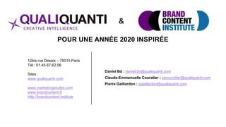 POUR UNE ANNÉE 2020 INSPIRÉE
Daniel Bô : daniel.bo@qualiquanti.com
Claude-Emmanuelle Couratier : cecouratier@qualiquanti.com
Pierre Gaillardon : pgaillardon@qualiquanti.com
12bis rue Desaix – 75015 Paris
Tél : 01.45.67.62.06
Sites :
www.qualiquanti.com
www.marketingetudes.com
www.brandcontent.fr
http://brandcontent.institute
&
 