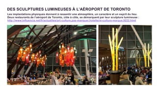 6
DES SCULPTURES LUMINEUSES À L’AÉROPORT DE TORONTO
Les implantations physiques donnent à ressentir une atmosphère, un caractère et un esprit du lieu.
Deux restaurants de l’aéroport de Toronto, côte à côte, se démarquent par leur sculpture lumineuse :
http://www.influencia.net/fr/actualites/art-culture,pas-manquer,hotellerie-culture-marque,9222.html
 