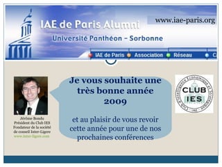 www.iae-paris.org Jérôme Bondu Président du Club IES Fondateur de la société de conseil Inter-Ligere www.inter-ligere.com   Je vous souhaite une très bonne année 2009 et au plaisir de vous revoir cette année pour une de nos prochaines conférences 