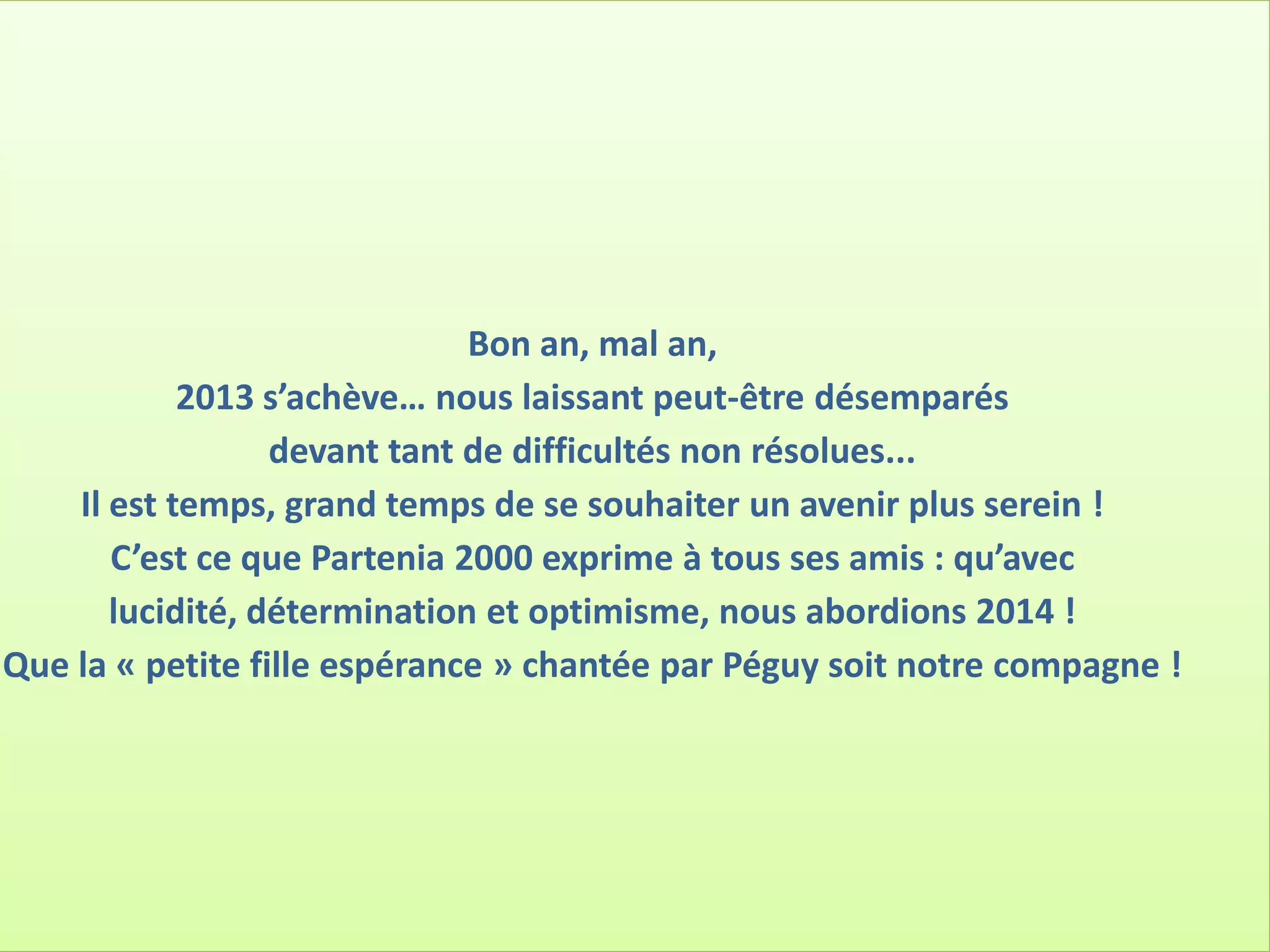 Bon an, mal an,
2013 s’achève… nous laissant peut-être désemparés
devant tant de difficultés non résolues...
Il est temps, grand temps de se souhaiter un avenir plus serein !
C’est ce que Partenia 2000 exprime à tous ses amis : qu’avec
lucidité, détermination et optimisme, nous abordions 2014 !
Que la « petite fille espérance » chantée par Péguy soit notre compagne !