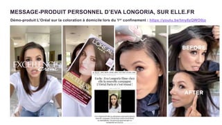 MESSAGE-PRODUIT PERSONNEL D’EVA LONGORIA, SUR ELLE.FR
Démo-produit L’Oréal sur la coloration à domicile lors du 1er confinement : https://youtu.be/tmy8zQWO0jo
 