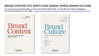 2 8
Un nouveau livre de Daniel Bô, co-écrit avec Pascal Somarriba, issu de Brand content stratégique,
est sorti chez Dunod en juin 2020 : https://www.dunod.com/brand-content-decouvrez-ouvrage-daniel-bo
BRAND CONTENT EST SORTI CHEZ DUNOD, APRÈS BRAND CULTURE
 