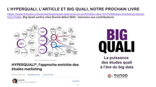 3 1
L’HYPERQUALI, L’ARTICLE ET BIG QUALI, NOTRE PROCHAIN LIVRE
https://www.linkedin.com/pulse/hyperquali-approche-en-profondeur-des-%C3%A9tudes-marketing-daniel-
b%C3%B4/. Big Quali sortira chez Dunod début 2022 : bienvenu aux contributeurs.
La puissance
des études quali
à l’ère du big data
 
