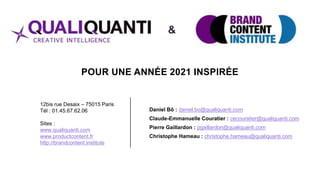 POUR UNE ANNÉE 2021 INSPIRÉE
Daniel Bô : daniel.bo@qualiquanti.com
Claude-Emmanuelle Couratier : cecouratier@qualiquanti.com
Pierre Gaillardon : pgaillardon@qualiquanti.com
Christophe Hameau : christophe.hameau@qualiquanti.com
12bis rue Desaix – 75015 Paris
Tél : 01.45.67.62.06
Sites :
www.qualiquanti.com
www.productcontent.fr
http://brandcontent.institute
&
 