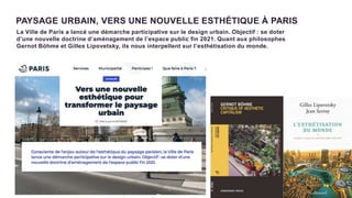 8
PAYSAGE URBAIN, VERS UNE NOUVELLE ESTHÉTIQUE À PARIS
La Ville de Paris a lancé une démarche participative sur le design urbain. Objectif : se doter
d’une nouvelle doctrine d’aménagement de l’espace public fin 2021. Quant aux philosophes
Gernot Böhme et Gilles Lipovetsky, ils nous interpellent sur l’esthétisation du monde.
 