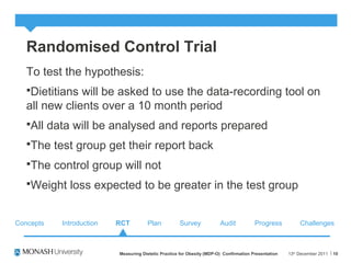 Randomised Control Trial
13th
December 2011Measuring Dietetic Practice for Obesity (MDP-O) Confirmation Presentation 10
To test the hypothesis:
Dietitians will be asked to use the data-recording tool on
all new clients over a 10 month period
All data will be analysed and reports prepared
The test group get their report back
The control group will not
Weight loss expected to be greater in the test group
Concepts RCT Plan Survey Audit ChallengesProgressIntroduction
 