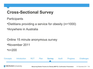 Cross-Sectional Survey
Participants
Dietitians providing a service for obesity (n=1000)
Anywhere in Australia
Online 15 minute anonymous survey
November 2011
n=200
13th
December 2011Measuring Dietetic Practice for Obesity (MDP-O) Confirmation Presentation 13
Concepts RCT Plan Survey Audit ChallengesProgressIntroduction
 