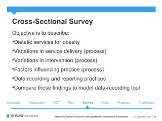 Cross-Sectional Survey
Objective is to describe:
Dietetic services for obesity
Variations in service delivery (process)
Variations in intervention (process)
Factors influencing practice (process)
Data recording and reporting practices
Compare these findings to model data-recording tool
13th
December 2011Measuring Dietetic Practice for Obesity (MDP-O) Confirmation Presentation 14
Concepts RCT Plan Survey Audit ChallengesProgressIntroduction
 