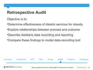 Retrospective Audit
Objective is to:
Determine effectiveness of dietetic services for obesity
Explore relationships between process and outcome
Describe dietitians data recording and reporting
Compare these findings to model data-recording tool
13th
December 2011Measuring Dietetic Practice for Obesity (MDP-O) Confirmation Presentation 16
Concepts RCT Plan Survey Audit ChallengesProgressIntroduction
 