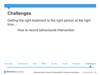 Challenges
Getting the right treatment to the right person at the right
time…
How to record behavioural intervention
13th
December 2011Measuring Dietetic Practice for Obesity (MDP-O) Confirmation Presentation 19
Concepts RCT Plan Survey Audit ChallengesProgressIntroduction
 