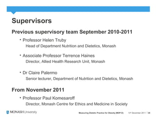 20
Supervisors
Previous supervisory team September 2010-2011
 Professor Helen Truby
Head of Department Nutrition and Dietetics, Monash
 Associate Professor Terrence Haines
Director, Allied Health Research Unit, Monash
 Dr Claire Palermo
Senior lecturer, Department of Nutrition and Dietetics, Monash
From November 2011
 Professor Paul Komesaroff
Director, Monash Centre for Ethics and Medicine in Society
13th
December 2011Measuring Dietetic Practice for Obesity (MDP-O)
 
