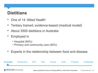 Dietitians
 One of 14 ‘Allied Health’
 Tertiary trained; evidence-based (medical model)
 About 3500 dietitians in Australia
 Employed in
 Hospital (50%)
 Primary and community care (50%)
 Experts in the relationship between food and disease
13th
December 2011Measuring Dietetic Practice for Obesity (MDP-O) Confirmation Presentation 3
Concepts Introduction RCT Plan Survey Audit ChallengesProgress
 