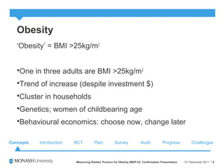 Obesity
‘Obesity’ = BMI >25kg/m2
One in three adults are BMI >25kg/m2
Trend of increase (despite investment $)
Cluster in households
Genetics; women of childbearing age
Behavioural economics: choose now, change later
13th
December 2011Measuring Dietetic Practice for Obesity (MDP-O) Confirmation Presentation 4
Concepts RCT Plan Survey Audit ChallengesProgressIntroduction
 