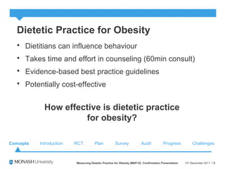 Dietetic Practice for Obesity
 Dietitians can influence behaviour
 Takes time and effort in counseling (60min consult)
 Evidence-based best practice guidelines
 Potentially cost-effective
13th
December 2011Measuring Dietetic Practice for Obesity (MDP-O) Confirmation Presentation 5
How effective is dietetic practice
for obesity?
Concepts RCT Plan Survey Audit ChallengesProgressIntroduction
 