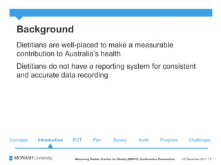 Background
Dietitians are well-placed to make a measurable
contribution to Australia’s health
Dietitians do not have a reporting system for consistent
and accurate data recording
13th
December 2011Measuring Dietetic Practice for Obesity (MDP-O) Confirmation Presentation 7
Concepts RCT Plan Survey Audit ChallengesProgressIntroduction
 
