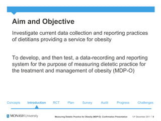 Aim and Objective
Investigate current data collection and reporting practices
of dietitians providing a service for obesity
To develop, and then test, a data-recording and reporting
system for the purpose of measuring dietetic practice for
the treatment and management of obesity (MDP-O)
13th
December 2011Measuring Dietetic Practice for Obesity (MDP-O) Confirmation Presentation 8
Concepts RCT Plan Survey Audit ChallengesProgressIntroduction
 