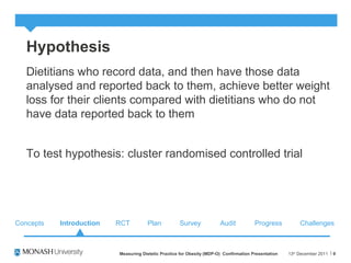 Hypothesis
Dietitians who record data, and then have those data
analysed and reported back to them, achieve better weight
loss for their clients compared with dietitians who do not
have data reported back to them
To test hypothesis: cluster randomised controlled trial
13th
December 2011Measuring Dietetic Practice for Obesity (MDP-O) Confirmation Presentation 9
Concepts RCT Plan Survey Audit ChallengesProgressIntroduction
 