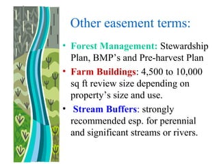 Other easement terms:
• Forest Management: Stewardship
Plan, BMP’s and Pre-harvest Plan
• Farm Buildings: 4,500 to 10,000
sq ft review size depending on
property’s size and use.
• Stream Buffers: strongly
recommended esp. for perennial
and significant streams or rivers.
 