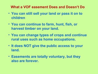 What a VOF easement Does and Doesn’t Do
• You can still sell your land or pass it on to
children
• You can continue to farm, hunt, fish, or
harvest timber on your land.
• You can change types of crops and continue
rural uses such as home occupations.
• It does NOT give the public access to your
land.
• Easements are totally voluntary, but they
also are forever.
 