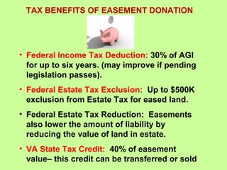 TAX BENEFITS OF EASEMENT DONATION
• Federal Income Tax Deduction: 30% of AGI
for up to six years. (may improve if pending
legislation passes).
• Federal Estate Tax Exclusion: Up to $500K
exclusion from Estate Tax for eased land.
• Federal Estate Tax Reduction: Easements
also lower the amount of liability by
reducing the value of land in estate.
• VA State Tax Credit: 40% of easement
value– this credit can be transferred or sold
 