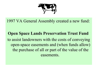 1997 VA General Assembly created a new fund:
Open Space Lands Preservation Trust Fund
to assist landowners with the costs of conveying
open-space easements and (when funds allow)
the purchase of all or part of the value of the
easements.
 