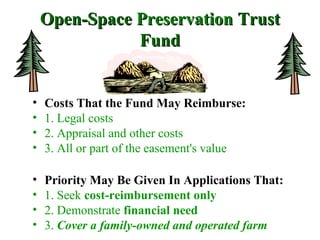 Open-SpaceOpen-Space PreservationPreservation TrustTrust
FundFund
• Costs That the Fund May Reimburse:
• 1. Legal costs
• 2. Appraisal and other costs
• 3. All or part of the easement's value
• Priority May Be Given In Applications That:
• 1. Seek cost-reimbursement only
• 2. Demonstrate financial need
• 3. Cover a family-owned and operated farm
 