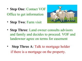 • Step One: Contact VOF
Office to get information
• Step Two: Farm visit
• Step Three: Land owner consults advisors
and family and decides to proceed. VOF and
landowner agree on terms for easement
• Step Three A: Talk to mortgage holder
if there is a mortgage on the property.
 