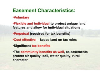 Easement Characteristics:
•Voluntary
•Flexible and individual to protect unique land
features and allow for individual situations
•Perpetual (required for tax benefits)
•Cost effective— keeps land on tax roles
•Significant tax benefits
•The community benefits as well, as easements
protect air quality, soil, water quality, rural
character
 