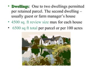 • DwellingsDwellings:: One to two dwellings permitted
per retained parcel. The second dwelling –
usually guest or farm manager’s house
• 4500 sq. ft review size max for each house
• 6500 sq ft total per parcel or per 100 acres
 