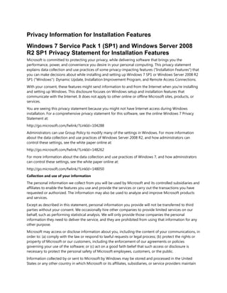 Privacy Information for Installation Features
Windows 7 Service Pack 1 (SP1) and Windows Server 2008
R2 SP1 Privacy Statement for Installation Features
Microsoft is committed to protecting your privacy, while delivering software that brings you the
performance, power, and convenience you desire in your personal computing. This privacy statement
explains data collection and use practices of some privacy-impacting features ("Installation Features") that
you can make decisions about while installing and setting up Windows 7 SP1 or Windows Server 2008 R2
SP1 ("Windows"): Dynamic Update, Installation Improvement Program, and Remote Access Connections.
With your consent, these features might send information to and from the Internet when you're installing
and setting up Windows. This disclosure focuses on Windows setup and installation features that
communicate with the Internet. It does not apply to other online or offline Microsoft sites, products, or
services.
You are seeing this privacy statement because you might not have Internet access during Windows
installation. For a comprehensive privacy statement for this software, see the online Windows 7 Privacy
Statement at:
http://go.microsoft.com/fwlink/?LinkId=104288
Administrators can use Group Policy to modify many of the settings in Windows. For more information
about the data collection and use practices of Windows Server 2008 R2, and how administrators can
control these settings, see the white paper online at:
http://go.microsoft.com/fwlink/?LinkId=148262
For more information about the data collection and use practices of Windows 7, and how administrators
can control these settings, see the white paper online at:
http://go.microsoft.com/fwlink/?LinkId=148050
Collection and use of your information

The personal information we collect from you will be used by Microsoft and its controlled subsidiaries and
affiliates to enable the features you use and provide the services or carry out the transactions you have
requested or authorized. The information may also be used to analyze and improve Microsoft products
and services.
Except as described in this statement, personal information you provide will not be transferred to third
parties without your consent. We occasionally hire other companies to provide limited services on our
behalf, such as performing statistical analysis. We will only provide those companies the personal
information they need to deliver the service, and they are prohibited from using that information for any
other purpose.
Microsoft may access or disclose information about you, including the content of your communications, in
order to: (a) comply with the law or respond to lawful requests or legal process; (b) protect the rights or
property of Microsoft or our customers, including the enforcement of our agreements or policies
governing your use of the software; or (c) act on a good faith belief that such access or disclosure is
necessary to protect the personal safety of Microsoft employees, customers, or the public.
Information collected by or sent to Microsoft by Windows may be stored and processed in the United
States or any other country in which Microsoft or its affiliates, subsidiaries, or service providers maintain

 