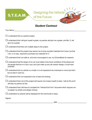 Student Contract
Your Name:______________________________________________________________________________
□I understand this is a partner project.
□I understand that I will give myself a grade, my partner will give me a grade, and Ms. Z. will
give me a grade.
□I understand that there are multiple steps to this project.
□I understand that this project may require me to bring recycled materials from home, but that
I am, in no way, required to purchase any materials for it.
□I understand that I am able to, and even encouraged to use, my ChromeBook for research.
□I understand that the design of my car must relate to the future conditions of the planet and
the people that live on it (as in you can’t just make up any ole random design; it must have
purpose).
□I understand that my vehicle is a model; it is not expected to be motorized or move (but that I
can try that if I want to).
□I understand that I am expected to be on-task and working.
□I understand that a lot of this project will require me to keep myself on-task. I will do this and I
will help my partner do this.
□I understand that I will have to complete the “Vehicle Exit Form” document which requires me
to explain my artistic and design choices.
□I understand my artwork will be displayed for the community to enjoy.
Signed,
____________________________________________________ date: _______________________________
 