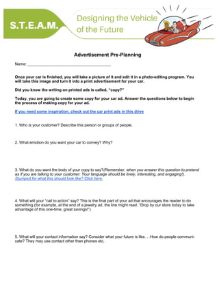 Advertisement Pre-Planning
Name: ______________________________________
Once your car is finished, you will take a picture of it and edit it in a photo-editing program. You
will take this image and turn it into a print advertisement for your car.
Did you know the writing on printed ads is called, “copy?”
Today, you are going to create some copy for your car ad. Answer the questions below to begin
the process of making copy for your ad.
If you need some inspiration, check out the car print ads in this drive
1. Who is your customer? Describe this person or groups of people.
2. What emotion do you want your car to convey? Why?
3. What do you want the body of your copy to say?(Remember, when you answer this question to pretend
as if you are talking to your customer: Your language should be lively, interesting, and engaging!).
Stumped for what this should look like? Click here.
4. What will your “call to action” say? This is the final part of your ad that encourages the reader to do
something (for example, at the end of a jewelry ad, the line might read: “Drop by our store today to take
advantage of this one-time, great savings!”)
5. What will your contact information say? Consider what your future is like. . .How do people communi-
cate? They may use contact other than phones etc.
 