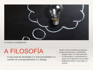 A novena competencia
A FILOSOFÍA Supón unha competencia decisiva
porque permite que o estudiante:
• Integre todos os coñecementos
• Contextualize o coñecemento a
través de problemas transversais
• Reflexione sobre o seu lugar no
mundo
A súa sinal de identidade é a transversalidade e a
reunión da conceptualización e o diálogo
 