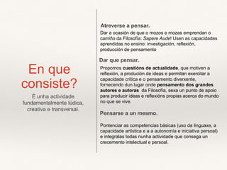 En que
consiste?
Propomos cuestións de actualidade, que motiven a
reflexión, a produción de ideas e permitan exercitar a
capacidade crítica e o pensamento diverxente,
fornecendo dun lugar onde pensamento dos grandes
autores e autoras da Filosofía, sexa un punto de apoio
para producir ideas e reflexións propias acerca do mundo
no que se vive.
Pontenciar as competencias básicas (uso da linguaxe, a
capacidade artística e a a autonomía e iniciativa persoal)
e integralas todas nunha actividade que consega un
crecemento intelectual e persoal.
Dar a ocasión de que o mozos e mozas emprendan o
camiño da Filosofía: Sapere Aude! Usen as capacidades
aprendidas no ensino: investigación, reflexión,
producción de pensamento
Atreverse a pensar.
Dar que pensar.
Pensarse a un mesmo.
É unha actividade
fundamentalmente lúdica,
creativa e transversal.
 
