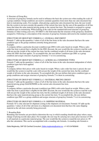 Eddie Mogilevsky, SAP SD Certified Consultant, Eddie.mogilevsky@yahoo.ca, +11-972-547805649 1215
6. Structure of Group Key
A structure of group key formula can be used to influence the basis the system uses when reading the scale of
a group condition. Group conditions are used to cumulate quantities from more than one sales document line
item to read pricing scales. For example, when pricing a particular sales document line item, the user would
like the system to not just consider the quantity of the current line item, but the sum of the quantities of all line
items that share the same material pricing group as the current line item. The formula is assigned to a group
condition type in customizing. When looking at the code for the standard delivered structure of group key
formulas or when writing your own, XVAKEY is the field name that the structure of the group key should be
assigned to. Following is a description of the structure of group key formulas delivered in the standard system.
STRUCTURE OF GROUP KEY FORMULA 1: OVERALL DOCUMENT
Formula '1' adds up the quantities / values of all of the line items in the sales document that have the same
condition type as the group condition currently being processed.
Example:
A company defines a particular discount (condition type Z001) with scales based on weight. When a sales
order line item is priced that is eligible for the Z001 discount, the user would like the system to read the scale
with not just the weight of the current line item, but the combined weight of all items in the sales document
where the Z001 discount applies. To accomplish this, the user defines condition type Z001 as a group
condition and assigns structure of group key formula '1' to it in customizing.
STRUCTURE OF GROUP KEY FORMULA 2: ACROSS ALL CONDITION TYPES
Formula '2' adds up the quantities / values of all of the line items in the sales document independent of which
condition types have been applied.
Example:
A company defines their prices with scales based on weight. When a sales order line item is priced, the user
would like the system to read the scale with not just the weight of the current line item, but the combined
weight of all items in the sales document. To accomplish this, the user defines their price condition types as
group conditions and assigns structure of group key formula '2' to them in customizing.
STRUCTURE OF GROUP KEY FORMULA 3: MATERIAL PRICING GROUP
Formula '3' adds up the quantities / values of all of the line items in the sales document that have the same
material pricing group (field KONDM) as the current sales document line item.
Example:
A company defines a particular discount (condition type Z001) with scales based on weight. When a sales
order line item is priced that is eligible for the Z001 discount, the user would like the system to read the scale
with not just the weight of the current line item, but the combined weight of all items in the sales document
that have the same material pricing group as the current line item. To accomplish this, the user defines
condition type Z001 as a group condition and assigns structure of group key formula '3' to it in customizing.
STRUCTURE OF GROUP KEY FORMULA 10: SHIPPING MATERIAL
Formula '10' is only relevant for shipment costing in the shipment cost document. Formula '10' adds up the
quantities / values of all of the sub-items in a shipment cost document item that have the same shipping
material as the sub-item currently being processed.
7. Rounding Rule
Rounding rule formulas are provided to determine the way in which rounding should take place when a mass
change of pricing records takes place. For example, the user may be carrying out a mass price increase of 10%
to all materials in a particular material group. The user would like the system to round the new prices to .99
after the calculation. This can be accomplished with a rounding rule formula. A rounding rule formula is
 