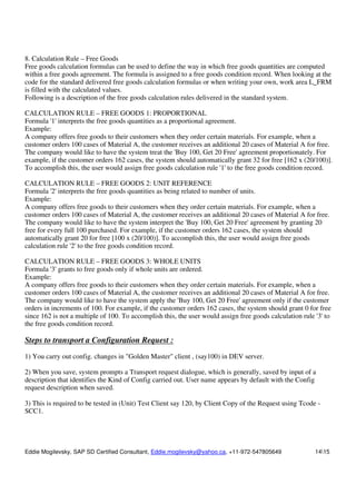 Eddie Mogilevsky, SAP SD Certified Consultant, Eddie.mogilevsky@yahoo.ca, +11-972-547805649 1415
8. Calculation Rule – Free Goods
Free goods calculation formulas can be used to define the way in which free goods quantities are computed
within a free goods agreement. The formula is assigned to a free goods condition record. When looking at the
code for the standard delivered free goods calculation formulas or when writing your own, work area L_FRM
is filled with the calculated values.
Following is a description of the free goods calculation rules delivered in the standard system.
CALCULATION RULE – FREE GOODS 1: PROPORTIONAL
Formula '1' interprets the free goods quantities as a proportional agreement.
Example:
A company offers free goods to their customers when they order certain materials. For example, when a
customer orders 100 cases of Material A, the customer receives an additional 20 cases of Material A for free.
The company would like to have the system treat the 'Buy 100, Get 20 Free' agreement proportionately. For
example, if the customer orders 162 cases, the system should automatically grant 32 for free [162 x (20/100)].
To accomplish this, the user would assign free goods calculation rule '1' to the free goods condition record.
CALCULATION RULE – FREE GOODS 2: UNIT REFERENCE
Formula '2' interprets the free goods quantities as being related to number of units.
Example:
A company offers free goods to their customers when they order certain materials. For example, when a
customer orders 100 cases of Material A, the customer receives an additional 20 cases of Material A for free.
The company would like to have the system interpret the 'Buy 100, Get 20 Free' agreement by granting 20
free for every full 100 purchased. For example, if the customer orders 162 cases, the system should
automatically grant 20 for free [100 x (20/100)]. To accomplish this, the user would assign free goods
calculation rule '2' to the free goods condition record.
CALCULATION RULE – FREE GOODS 3: WHOLE UNITS
Formula '3' grants to free goods only if whole units are ordered.
Example:
A company offers free goods to their customers when they order certain materials. For example, when a
customer orders 100 cases of Material A, the customer receives an additional 20 cases of Material A for free.
The company would like to have the system apply the 'Buy 100, Get 20 Free' agreement only if the customer
orders in increments of 100. For example, if the customer orders 162 cases, the system should grant 0 for free
since 162 is not a multiple of 100. To accomplish this, the user would assign free goods calculation rule '3' to
the free goods condition record.
Steps to transport a Configuration Request :
1) You carry out config. changes in "Golden Master" client , (say100) in DEV server.
2) When you save, system prompts a Transport request dialogue, which is generally, saved by input of a
description that identifies the Kind of Config carried out. User name appears by default with the Config
request description when saved.
3) This is required to be tested in (Unit) Test Client say 120, by Client Copy of the Request using Tcode -
SCC1.
 