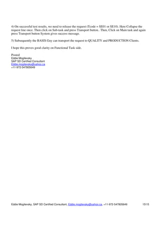 Eddie Mogilevsky, SAP SD Certified Consultant, Eddie.mogilevsky@yahoo.ca, +11-972-547805649 1515
4) On successful test results, we need to release the request (Tcode = SE01 or SE10). Here Collapse the
request line once. Then click on Sub-task and press Transport button.. Then, Click on Main task and again
press Transport button System gives success message.
5) Subsequently the BASIS Guy can transport the request to QUALITY and PRODUCTION Clients.
I hope this proves good clarity on Functional Task side.
Posted
Eddie Mogilevsky
SAP SD Certified Consultant
Eddie.mogilevsky@yahoo.ca
+11-972-547805649
 