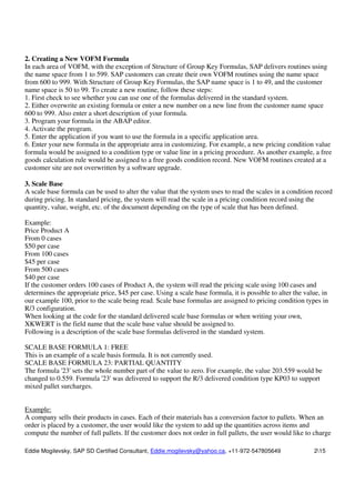 Eddie Mogilevsky, SAP SD Certified Consultant, Eddie.mogilevsky@yahoo.ca, +11-972-547805649 215
2. Creating a New VOFM Formula
In each area of VOFM, with the exception of Structure of Group Key Formulas, SAP delivers routines using
the name space from 1 to 599. SAP customers can create their own VOFM routines using the name space
from 600 to 999. With Structure of Group Key Formulas, the SAP name space is 1 to 49, and the customer
name space is 50 to 99. To create a new routine, follow these steps:
1. First check to see whether you can use one of the formulas delivered in the standard system.
2. Either overwrite an existing formula or enter a new number on a new line from the customer name space
600 to 999. Also enter a short description of your formula.
3. Program your formula in the ABAP editor.
4. Activate the program.
5. Enter the application if you want to use the formula in a specific application area.
6. Enter your new formula in the appropriate area in customizing. For example, a new pricing condition value
formula would be assigned to a condition type or value line in a pricing procedure. As another example, a free
goods calculation rule would be assigned to a free goods condition record. New VOFM routines created at a
customer site are not overwritten by a software upgrade.
3. Scale Base
A scale base formula can be used to alter the value that the system uses to read the scales in a condition record
during pricing. In standard pricing, the system will read the scale in a pricing condition record using the
quantity, value, weight, etc. of the document depending on the type of scale that has been defined.
Example:
Price Product A
From 0 cases
$50 per case
From 100 cases
$45 per case
From 500 cases
$40 per case
If the customer orders 100 cases of Product A, the system will read the pricing scale using 100 cases and
determines the appropriate price, $45 per case. Using a scale base formula, it is possible to alter the value, in
our example 100, prior to the scale being read. Scale base formulas are assigned to pricing condition types in
R/3 configuration.
When looking at the code for the standard delivered scale base formulas or when writing your own,
XKWERT is the field name that the scale base value should be assigned to.
Following is a description of the scale base formulas delivered in the standard system.
SCALE BASE FORMULA 1: FREE
This is an example of a scale basis formula. It is not currently used.
SCALE BASE FORMULA 23: PARTIAL QUANTITY
The formula '23' sets the whole number part of the value to zero. For example, the value 203.559 would be
changed to 0.559. Formula '23' was delivered to support the R/3 delivered condition type KP03 to support
mixed pallet surcharges.
Example:
A company sells their products in cases. Each of their materials has a conversion factor to pallets. When an
order is placed by a customer, the user would like the system to add up the quantities across items and
compute the number of full pallets. If the customer does not order in full pallets, the user would like to charge
 