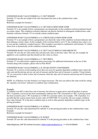 Eddie Mogilevsky, SAP SD Certified Consultant, Eddie.mogilevsky@yahoo.ca, +11-972-547805649 515
CONDITION BASE VALUE FORMULA 13: NET WEIGHT
Formula '13' uses the net weight of the sales document line item as the condition base value.
Example:
Reference example for formula 1
CONDITION BASE VALUE FORMULA 14: SET EXCLUSION INDICATOR
Formula '14' is an example of how a programmer can dynamically set the condition exclusion indicator based
on certain values. This condition exclusion indicator can then be checked in subsequent condition base value
formulas (reference formula '15') to exclude certain condition types.
CONDITION BASE VALUE FORMULA 15: CHECK EXCLUSION INDICATOR
Formula '15' is an example of how a programmer can check the value of the condition exclusion indicator and
then influence certain values. In this example, if the exclusion field is set to '$', the condition base value is set
to zero and the condition is marked inactive. This example is provided in combination with formula '14' which
shows how to dynamically set the condition exclusion indicator.
CONDITION BASE VALUE FORMULA 16: NET VALUE MINUS CASH DISCOUNT
Formula '16' uses the net value minus the cash discount value as the base value. This can, for example, be
applied to a tax condition type that should use this value as a basis.
CONDITION BASE VALUE FORMULA 17: NET PRICE
Formula '17' was delivered to support net price processing. For additional information on the use of this
formula along with examples, please refer to Note 80183.
CONDITION BASE VALUE FORMULA 18: NO QUANTITY CONVERSION
Formula '18' is used to avoid rounding errors that can occur for quantity dependent condition types where the
sales unit and the pricing unit are one unit of measure and the base unit of measure is another. Using formula
'18', no conversion is done to base unit of measure when the sales unit of measure and pricing unit of measure
are identical.
NOTE: As of Release 4.0, this formula is no longer necessary. The user can achieve the same result by setting
the "quantity conversion" indicator in condition type configuration.
Example:
A company uses KG as their base unit of measure, but chooses to quote prices and sell products in pieces
(PC). A quantity conversion has been maintained to indicate that 3 PC correspond to 1 KG. A pricing record
has been created to price 1 PC of product at 1 USD. If a customer orders, for example, 1 PC of product, it is
possible that the system returns back an item value of 0.999 USD. To avoid this, the user assigns condition
base value formula '18' to the price condition type as well as other quantity dependent condition types in the
pricing procedure.
CONDITION BASE VALUE FORMULA 19: KZWI4
Formula '19' uses the value determined for subtotal '4' in the pricing procedure as the condition base value.
Example:
Reference example for formula 5
CONDITION BASE VALUE FORMULA 20: KZWI5
Formula '20' uses the value determined for subtotal '5' in the pricing procedure as the condition base value.
 