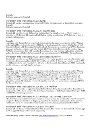 Eddie Mogilevsky, SAP SD Certified Consultant, Eddie.mogilevsky@yahoo.ca, +11-972-547805649 615
Example:
Reference example for formula 5
CONDITION BASE VALUE FORMULA 21: KZWI6
Formula '21' uses the value determined for subtotal '6' in the pricing procedure as the condition base value.
Example:
Reference example for formula 5
CONDITION BASE VALUE FORMULA 22: WHOLE NUMBER
Formula '22' is used to convert the basis to a whole number. For example, a basis of 300.153 would be
converted to 300. Formula '22' is delivered in R/3 along with the condition type KP00 which can be used to
compute pallet discounts.
Example:
A company sells their products in cases. Each of their materials has a conversion factor to pallets. When an
order is placed by a customer, the user would like the system to calculate the number of full pallets for each
line and to offer a 5 USD discount per full pallet ordered. The user sets up condition type KP00 in the pricing
procedure and assigns condition base value formula '22'. Within the condition records for condition type
KP00, the user maintains the 5 USD per pallet discount rate. If an order line item is placed that contains 5.5
pallets, the system will adjust the base value to 5 and compute a discount of 25 USD for the sales line item.
CONDITION BASE VALUE FORMULA 24: 1 IF PARTIAL QUANTITY
Formula '24' is used to convert the basis to a quantity of 1 if a partial quantity is involved, otherwise the basis
is set to zero. For example, a basis of 300.153 would be converted to 1. As a second example, a basis of 300
would be converted to zero. Formula '24' is delivered in R/3 along with the condition type KP01 which can be
used to calculate an incomplete pallet surcharge.
Example:
A company sells their products in cases. Each of their materials has a conversion factor to pallets. When an
order is placed by a customer, the user would like the system to calculate the number of full pallets for each
line and to charge a 5 USD surcharge to the item if a full pallet quantity is not ordered. The user sets up
condition type KP01 in the pricing procedure and assigns condition base value formula '24'. Within the
condition records for condition type KP01, the user maintains the 5 USD surcharge. If an order line item is
placed that contains 5.5 pallets, the system will adjust the base value to 1 and compute a surcharge of 5 USD
for the sales line item.
CONDITION BASE VALUE FORMULA 26: BOLLO IN FATTURA
Formula '26' was provided to support the Italian Bollo in Fattura. Using this formula will set the condition to
inactive if the VAT value is not zero. This formula can be assigned to the R/3 delivered condition types BOLL
and MWBO in the pricing procedure.
CONDITION BASE VALUE FORMULA 27: XWORKK – DEACTIVATE CONDITION
This formula was delivered to support tax exemption licenses in Italy. The condition base value formula '27' is
assigned to the tax condition type in the pricing procedure. The formula is used to deactivate the tax when a
valid license exists. For additional information on tax exemption licenses, please refer to Note 72040.
CONDITION BASE VALUE FORMULA 28: 100% DISCOUNT
Formula '28' sets the rate of the condition to a 100% discount. This formula was delivered with condition type
R100 to support Release 4.0 Free Goods functionality.
 