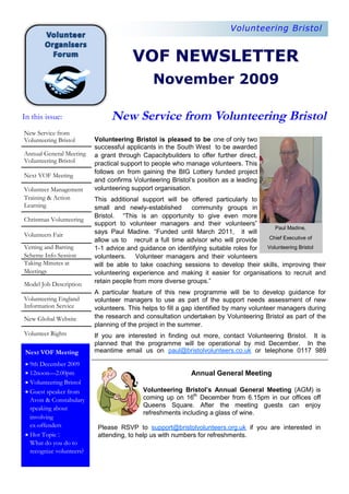 Volunteering Bristol


                                       VOF NEWSLETTER
                                              November 2009

In this issue:                 New Service from Volunteering Bristol
New Service from
Volunteering Bristol      Volunteering Bristol is pleased to be one of only two
                          successful applicants in the South West to be awarded
Annual General Meeting    a grant through Capacitybuilders to offer further direct,
Volunteering Bristol      practical support to people who manage volunteers. This
                          follows on from gaining the BIG Lottery funded project
Next VOF Meeting
                          and confirms Volunteering Bristol’s position as a leading
Volunteer Management      volunteering support organisation.
Training & Action         This additional support will be offered particularly to
Learning                  small and newly-established      community groups in
                          Bristol. “This is an opportunity to give even more
Christmas Volunteering
                          support to volunteer managers and their volunteers”
                                                                                       Paul Madine,
Volunteers Fair           says Paul Madine. “Funded until March 2011, it will
                          allow us to recruit a full time advisor who will provide  Chief Executive of
Vetting and Barring       1-1 advice and guidance on identifying suitable roles for Volunteering Bristol
Scheme Info Session       volunteers. Volunteer managers and their volunteers
Taking Minutes at         will be able to take coaching sessions to develop their skills, improving their
Meetings                  volunteering experience and making it easier for organisations to recruit and
Model Job Description     retain people from more diverse groups.”
                          A particular feature of this new programme will be to develop guidance for
Volunteering England      volunteer managers to use as part of the support needs assessment of new
Information Service       volunteers. This helps to fill a gap identified by many volunteer managers during
New Global Website        the research and consultation undertaken by Volunteering Bristol as part of the
                          planning of the project in the summer.
Volunteer Rights          If you are interested in finding out more, contact Volunteering Bristol. It is
                          planned that the programme will be operational by mid December. In the
 Next VOF Meeting         meantime email us on paul@bristolvolunteers.co.uk or telephone 0117 989

  December 2009
 9th
 
 12noon—2.00pm                                            Annual General Meeting
 
 Volunteering Bristol
 
 Guest speaker from                       Volunteering Bristol’s Annual General Meeting (AGM) is
  Avon & Constabulary                      coming up on 16th December from 6.15pm in our offices off
  speaking about                           Queens Square. After the meeting guests can enjoy
                                           refreshments including a glass of wine.
  involving
  ex-offenders             Please RSVP to support@bristolvolunteers.org.uk if you are interested in
 
  Topic :
  Hot                      attending, to help us with numbers for refreshments.
  What do you do to
  recognize volunteers?
 