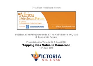 7th African Petroleum Forum




Session 3: Hunting Grounds & The Continent’s Oil/Gas
                 & Economic Future

         Presentation by Victoria Oil & Gas (VOG)
      Tapping Gas Value in Cameroon
                     13th April 2010
 