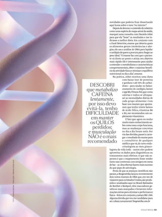 FOTO:THOMASBROWNTRADUÇÃO:FABIANADONÁSKAF
VOGUE BRASIL 101
novidades que poderia ficar dissertando
aqui horas sobre o meu “eu interior”.
Depoisdedevoraroconteúdodorelatório
comoumaespéciedemapaastraldasaúde,
marquei uma consulta com Daniela Jobst
para que ela “lesse” os resultados e me in-
dicasse a melhor dieta.Em conjunto com
o Food Detective,exame que detecta quais
os alimentos geram intolerâncias e aler-
gias,ela usa a análise do DNA para lapidar
ocardápiodequemaprocuraparachegarao
peso ideal.“O exame faz com que o pacien-
te vá direto ao ponto e atinja seu objetivo
mais rápido.Ele é interessante para ajudar
aentenderometabolismoecaracterísticas
comportamentais,obter o máximo benefí-
ciodaatividadefísicaeotimizaroequilíbrio
nutricionalnodiaadia”,resume.
Na prática, Jobst receitou uma dieta
com baixo teor de proteína
e gordura e até 55% de carboi-
drato – para ajudar no balan-
ceamento do cardápio,baixei
oappMyFitnessPal,queconta
calorias e indica se ultrapas-
sei as necessidades diárias de
cada grupo alimentar. Com
base nos exames que aponta-
ram que tenho níveis baixos
de ácido fólico, vitamina B6
e B2,me recomendou um su-
plementovitamínico.
É fato que agora eu tenho
muitomaisconhecimentoso-
brecomomeucorpofunciona,
mas as mudanças concretas
no dia a dia foram sutis.Por
viadasdúvidas,passeiacarre-
gar oresultadodoexamepara
o consultório de qualquer
médico quevá,do novo endo-
crinologista ao meu gineco-
logista da vida toda – assim eles podem
aproveitar os dados para diagnósticos ou
tratamentos mais efetivos.O que não es-
perava é que o mapeamento fosse render
tantonasconversascomamigosemmesa
debar–as descobertasfazemmaissucesso
do que papo de astrologia.
Prova de que os avanços científicos não
param,aBiogenetikalançourecentemente
dois novos exames de DNA que,em vez de
viajaremparaosEstadosUnidos,sãoprodu-
zidos e analisados aqui no Brasil.Batizados
de BioDiet e BioSport,têm marcadores ge-
néticos mais avançados e fornecem infor-
maçõesextrasparaotimizaraperformance
física–feitosemconjunto,custamR$1.590.
Algumadúvidaquevoumecandidatarpara
sercobaianovamente?biogenetika.com.br
DESCOBRI
que metabolizo
CAFEÍNA
lentamente,
por isso devo
evitá-la, tenho
DIFICULDADE
em manter
os QUILOS
perdidos;
e musculação
NÃO é o mais
recomendado
 