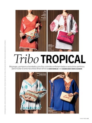 COORDENAÇÃOGERAL:KARINEVILASBOASPRODUÇÃODEMODA:CRISTIANOOIWANEENEELCICONELLOPRODUÇÃODEOBJETOS:FABIANANEVESAGRADECIMENTO:KATMANDU
Miçangas,pomponsebordadoscomfioscoloridosenfeitambataseacessóriosperfeitos
pararoubaracenanasareiasBrasilafora POR DONATA MEIRELLES FOTOS EDUARDO SVEZIA E MARCEL VALVASSORI
TROPICALTribo
Adriana
Bittencourt
R$ 5.380
(bata)
R$ 480
(nécessaire)
Sub
R$ 325
(bata)
Camila
Coutinho
para
Riachuelo
R$ 150
(nécessaire)
Batô Batô!
R$ 250 (bata)
Bags by Adriana
Roverato
R$ 220 (nécessaire)
SouQ R$ 269 (bata)
Cecília Prado
R$ 172 (nécessaire)
VOGUE BRASIL 51
 