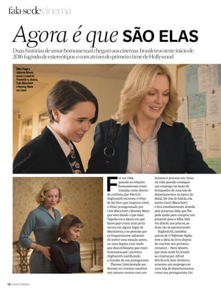 F
oi em 1948,
quando as relações
homossexuais eram
tratadas como desvio
de conduta,que Patricia
Highsmith escreveu O Preço
do Sal,livro que inspirou Carol,
o filme protagonizado por
Cate Blanchett e Rooney Mara
que vem dando o que falar.
“Aquela era a época em que
bares gays eram uma porta
escura em algum lugar de
Manhattan,e as pessoas que
os frequentavam saltavam
do metrô uma estação antes,
ou uma depois,com medo
que desconfiassem que eram
homossexuais”,escreveu
Highsmith justificando
a timidez de sua protagonista.
Therese (interpretada por
Rooney no cinema) mantém
um namoro morno com um
cinema
homem e procura um rumo
na vida quando consegue
um emprego na seção de
brinquedos de uma loja de
departamentos na época do
Natal.De trás do balcão,ela
avista Carol (Blanchett)
e fica imediatamente atraída
pela presença dela,que lhe
pede ajuda para comprar um
presente para a filha.Dali
em diante,aos poucos,as
duas vão se aproximando.
Highsmith,também
autora de OTalentoso Ripley,
teve a ideia do livro depois
de concluir seu primeiro
romance – Pacto Sinistro,
que mais tarde foi levado
ao cinema porAlfred
Hitchcock.Sem dinheiro,
arranjou um emprego em
uma loja de departamentos,
como sua protagonista.Foi
Agora é que SÃO ELAS
EllenPagee
JulianneMoore
comoocasalde
Freeheld;e,abaixo,
CateBlanchett
eRooneyMara
emCarol
Duas históriasdeamorhomossexualchegamaoscinemas brasileirosnesteiníciode
2016fugindodeestereótipos ecomatrizesdoprimeirotimedeHollywood
78 VOGUE BRASIL
 