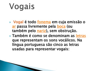 Vogal é todo fonema em cuja emissão o ar passa livremente pela boca (ou também pelo nariz), sem obstrução.Também é como se denominam as letras que representam os sons vocálicos. Na língua portuguesa são cinco as letras usadas para representar vogais:Vogais