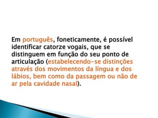 Em português, foneticamente, é possível identificar catorze vogais, que se distinguem em função do seu ponto de articulação (estabelecendo-se distinções através dos movimentos da língua e dos lábios, bem como da passagem ou não de ar pela cavidade nasal).