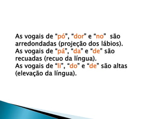 As vogais de “pó”, “dor” e “no”  são arredondadas (projeção dos lábios).As vogais de “pá”, “da” e “de” são recuadas (recuo da língua).As vogais de “li”, “do” e “de” são altas (elevação da língua).