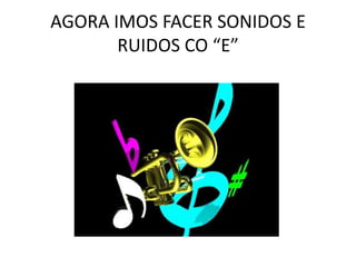 AGORA IMOS FACER SONIDOS E RUIDOS CO “E”